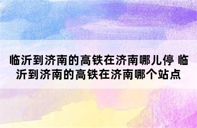 临沂到济南的高铁在济南哪儿停 临沂到济南的高铁在济南哪个站点